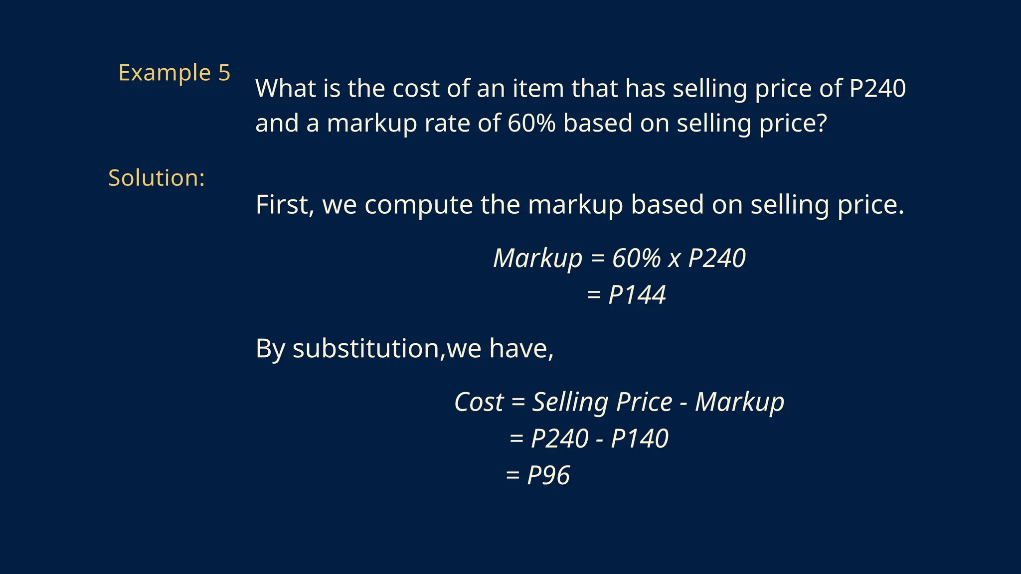 First, we compute the markup based on selling price.
Markup = 60% x P240
= P144
By substitution,we have,
Cost = Selling Price - Markup
= P240 - P140
= P96
Example 5
What is the cost of an item that has selling price of P240
and a markup rate of 60% based on selling price?
Solution:
 
