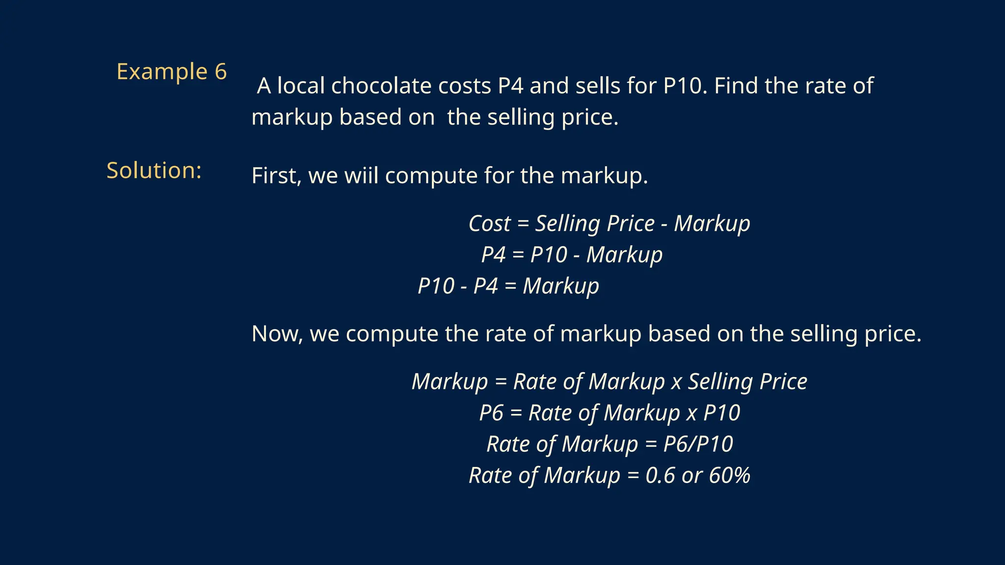 First, we wiil compute for the markup.
Cost = Selling Price - Markup
P4 = P10 - Markup
P10 - P4 = Markup
Now, we compute the rate of markup based on the selling price.
Markup = Rate of Markup x Selling Price
P6 = Rate of Markup x P10
Rate of Markup = P6/P10
Rate of Markup = 0.6 or 60%
Example 6
A local chocolate costs P4 and sells for P10. Find the rate of
markup based on the selling price.
Solution:
 
