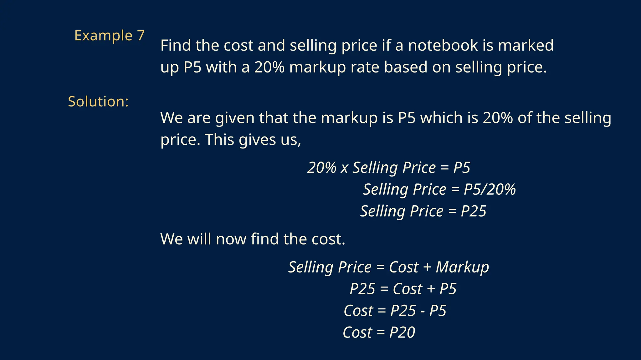 We are given that the markup is P5 which is 20% of the selling
price. This gives us,
20% x Selling Price = P5
Selling Price = P5/20%
Selling Price = P25
We will now find the cost.
Selling Price = Cost + Markup
P25 = Cost + P5
Cost = P25 - P5
Cost = P20
Example 7
Find the cost and selling price if a notebook is marked
up P5 with a 20% markup rate based on selling price.
Solution:
 