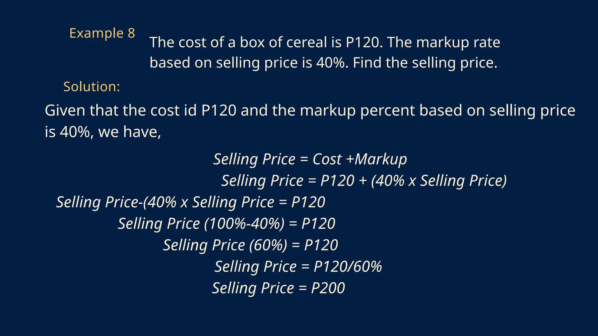 Given that the cost id P120 and the markup percent based on selling price
is 40%, we have,
Selling Price = Cost +Markup
Selling Price = P120 + (40% x Selling Price)
Selling Price-(40% x Selling Price = P120
Selling Price (100%-40%) = P120
Selling Price (60%) = P120
Selling Price = P120/60%
Selling Price = P200
Example 8
The cost of a box of cereal is P120. The markup rate
based on selling price is 40%. Find the selling price.
Solution:
 