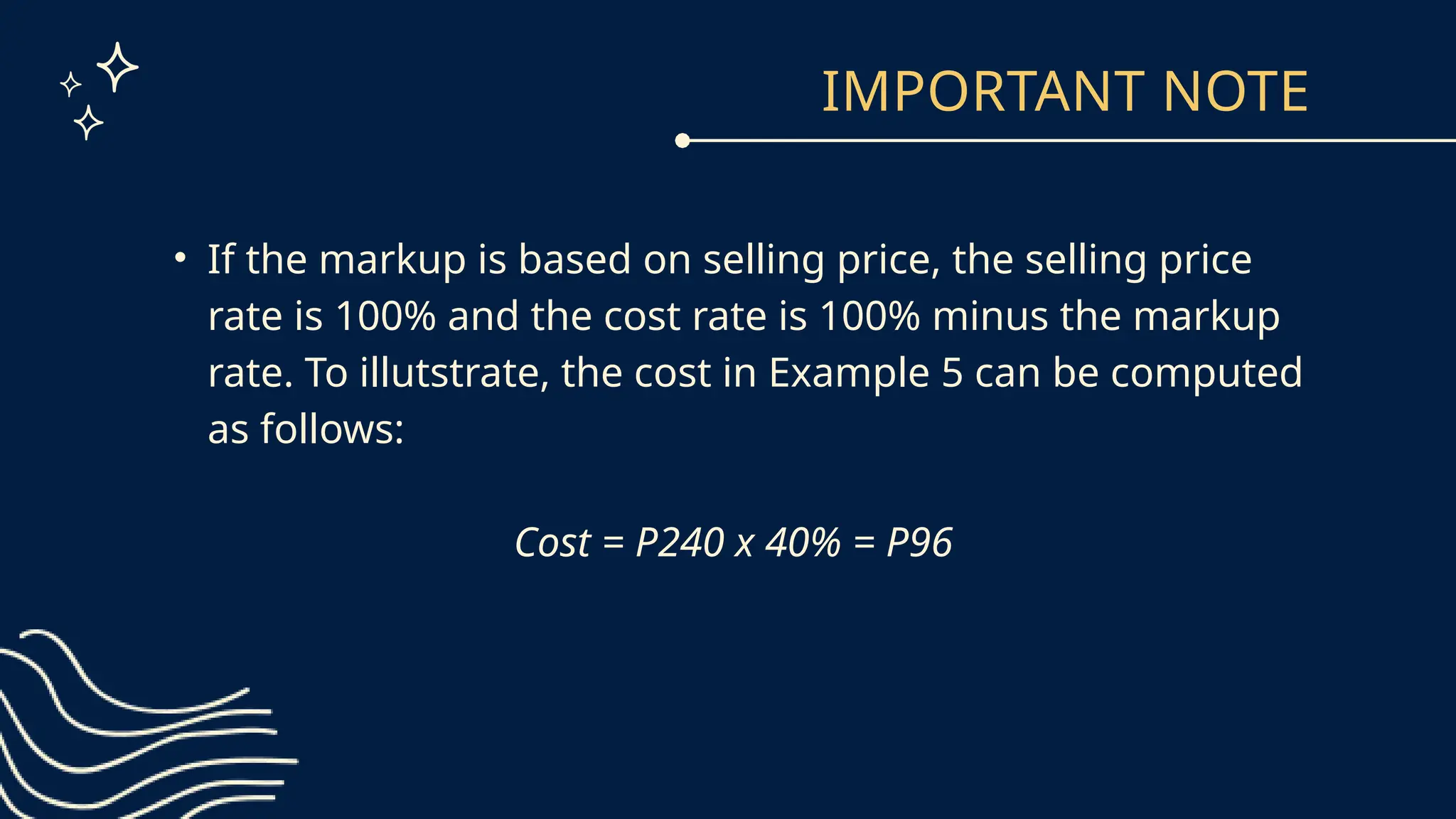 IMPORTANT NOTE
• If the markup is based on selling price, the selling price
rate is 100% and the cost rate is 100% minus the markup
rate. To illutstrate, the cost in Example 5 can be computed
as follows:
Cost = P240 x 40% = P96
 