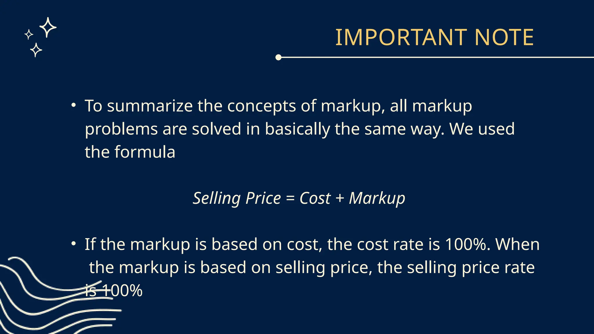 IMPORTANT NOTE
• To summarize the concepts of markup, all markup
problems are solved in basically the same way. We used
the formula
Selling Price = Cost + Markup
• If the markup is based on cost, the cost rate is 100%. When
the markup is based on selling price, the selling price rate
is 100%
 