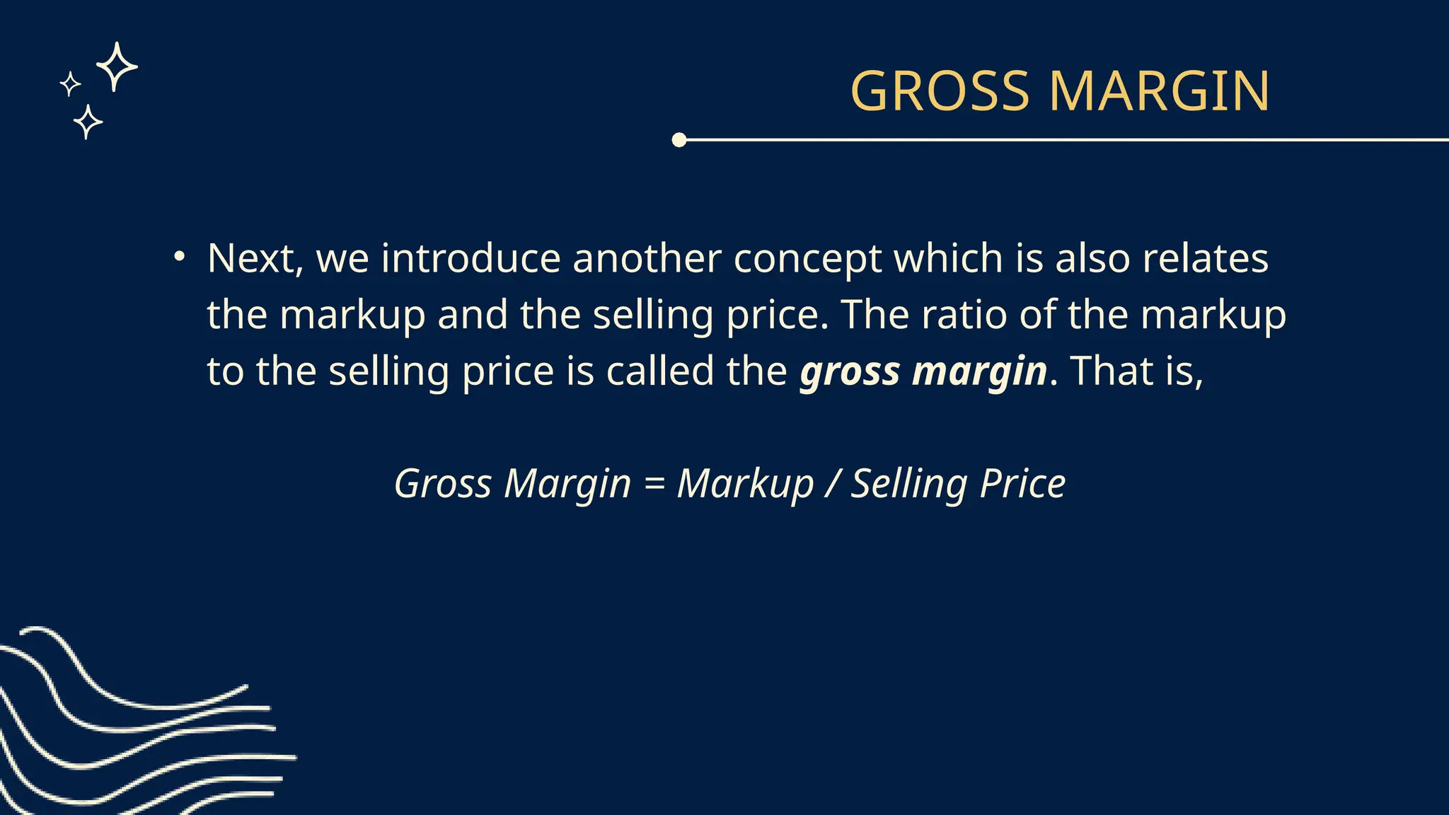 GROSS MARGIN
• Next, we introduce another concept which is also relates
the markup and the selling price. The ratio of the markup
to the selling price is called the gross margin. That is,
Gross Margin = Markup / Selling Price
 