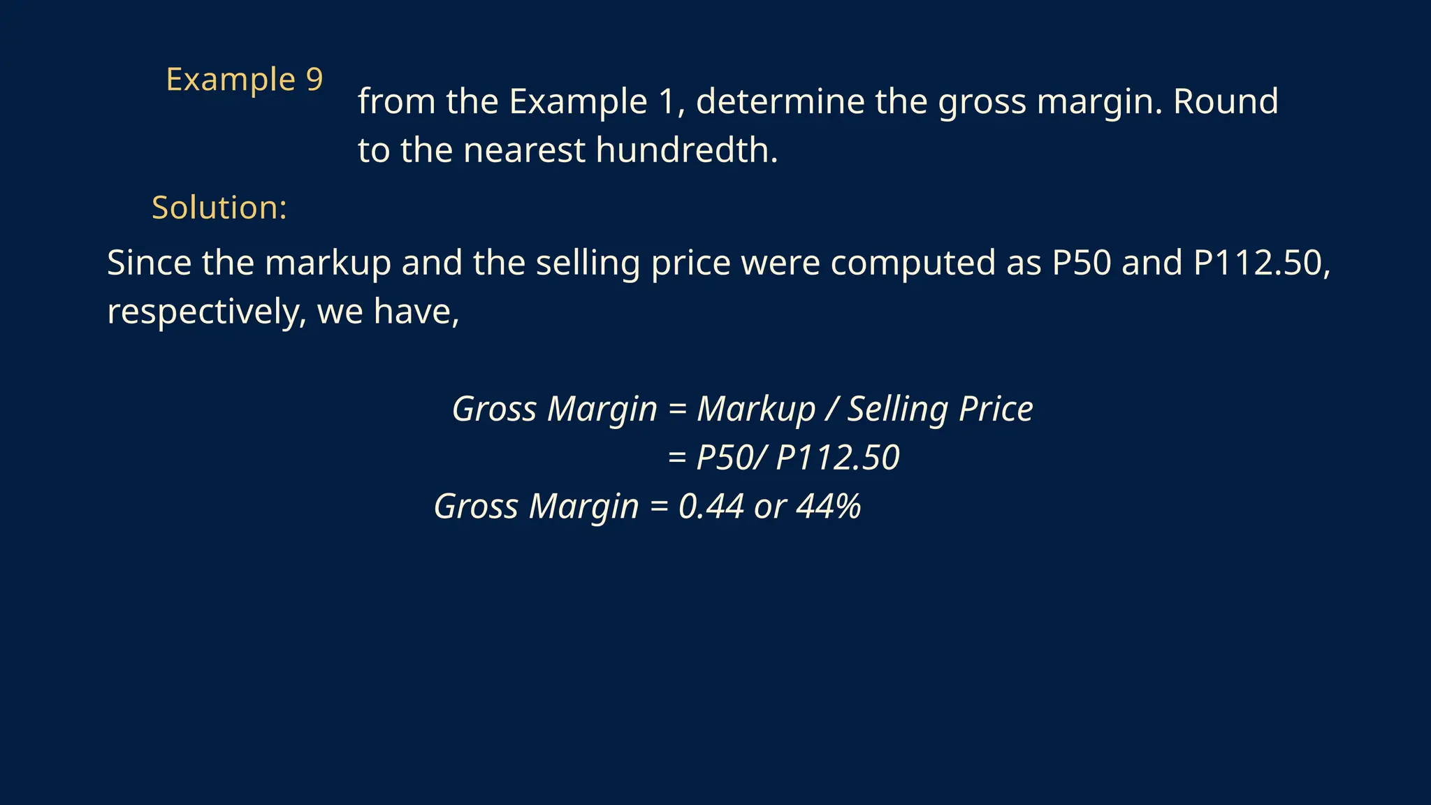 Since the markup and the selling price were computed as P50 and P112.50,
respectively, we have,
Gross Margin = Markup / Selling Price
= P50/ P112.50
Gross Margin = 0.44 or 44%
Example 9
from the Example 1, determine the gross margin. Round
to the nearest hundredth.
Solution:
 