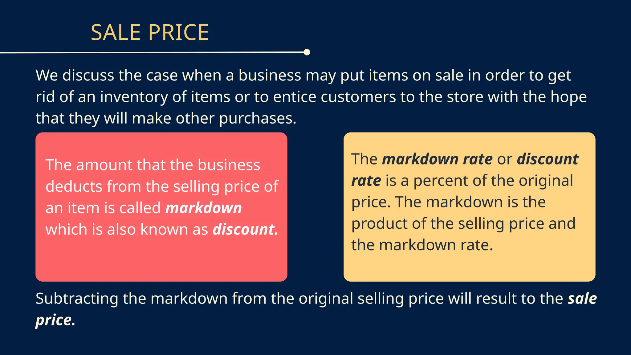 SALE PRICE
We discuss the case when a business may put items on sale in order to get
rid of an inventory of items or to entice customers to the store with the hope
that they will make other purchases.
The amount that the business
deducts from the selling price of
an item is called markdown
which is also known as discount.
The markdown rate or discount
rate is a percent of the original
price. The markdown is the
product of the selling price and
the markdown rate.
Subtracting the markdown from the original selling price will result to the sale
price.
 