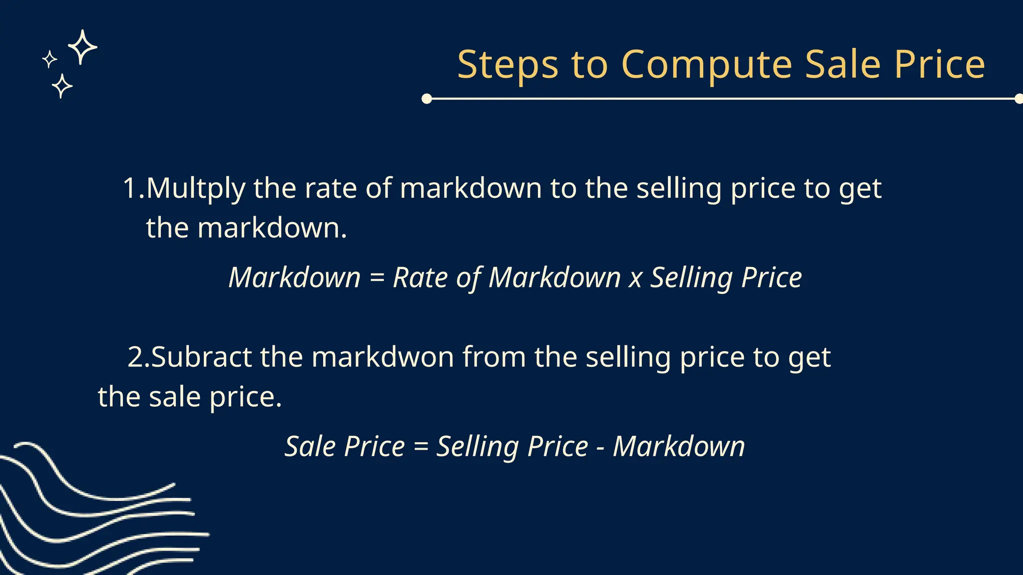 Steps to Compute Sale Price
1.Multply the rate of markdown to the selling price to get
the markdown.
Markdown = Rate of Markdown x Selling Price
2.Subract the markdwon from the selling price to get
the sale price.
Sale Price = Selling Price - Markdown
 