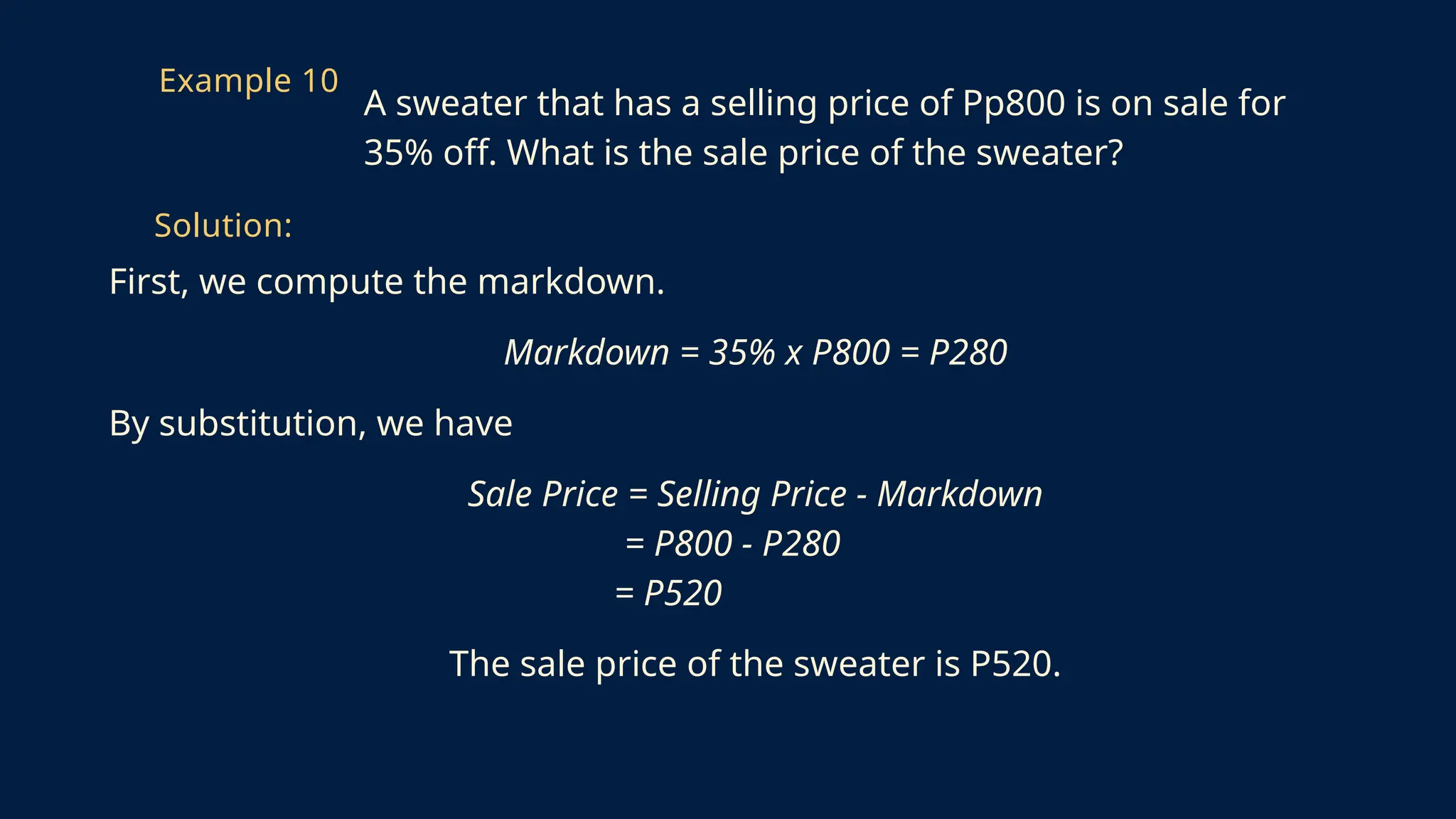 First, we compute the markdown.
Markdown = 35% x P800 = P280
By substitution, we have
Sale Price = Selling Price - Markdown
= P800 - P280
= P520
The sale price of the sweater is P520.
Example 10
A sweater that has a selling price of Pp800 is on sale for
35% off. What is the sale price of the sweater?
Solution:
 