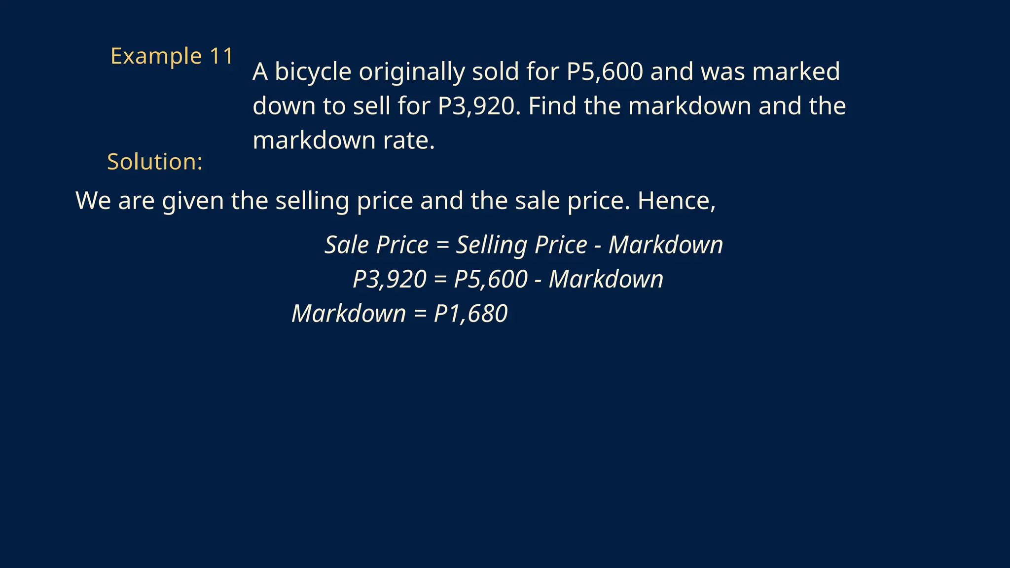 We are given the selling price and the sale price. Hence,
Sale Price = Selling Price - Markdown
P3,920 = P5,600 - Markdown
Markdown = P1,680
Example 11
A bicycle originally sold for P5,600 and was marked
down to sell for P3,920. Find the markdown and the
markdown rate.
Solution:
 