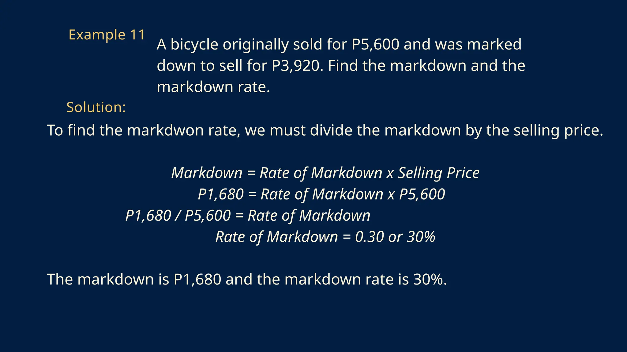 To find the markdwon rate, we must divide the markdown by the selling price.
Markdown = Rate of Markdown x Selling Price
P1,680 = Rate of Markdown x P5,600
P1,680 / P5,600 = Rate of Markdown
Rate of Markdown = 0.30 or 30%
The markdown is P1,680 and the markdown rate is 30%.
Example 11
A bicycle originally sold for P5,600 and was marked
down to sell for P3,920. Find the markdown and the
markdown rate.
Solution:
 