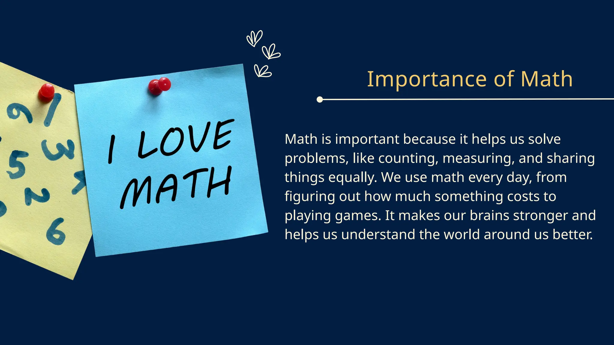 Importance of Math
Math is important because it helps us solve
problems, like counting, measuring, and sharing
things equally. We use math every day, from
figuring out how much something costs to
playing games. It makes our brains stronger and
helps us understand the world around us better.
 