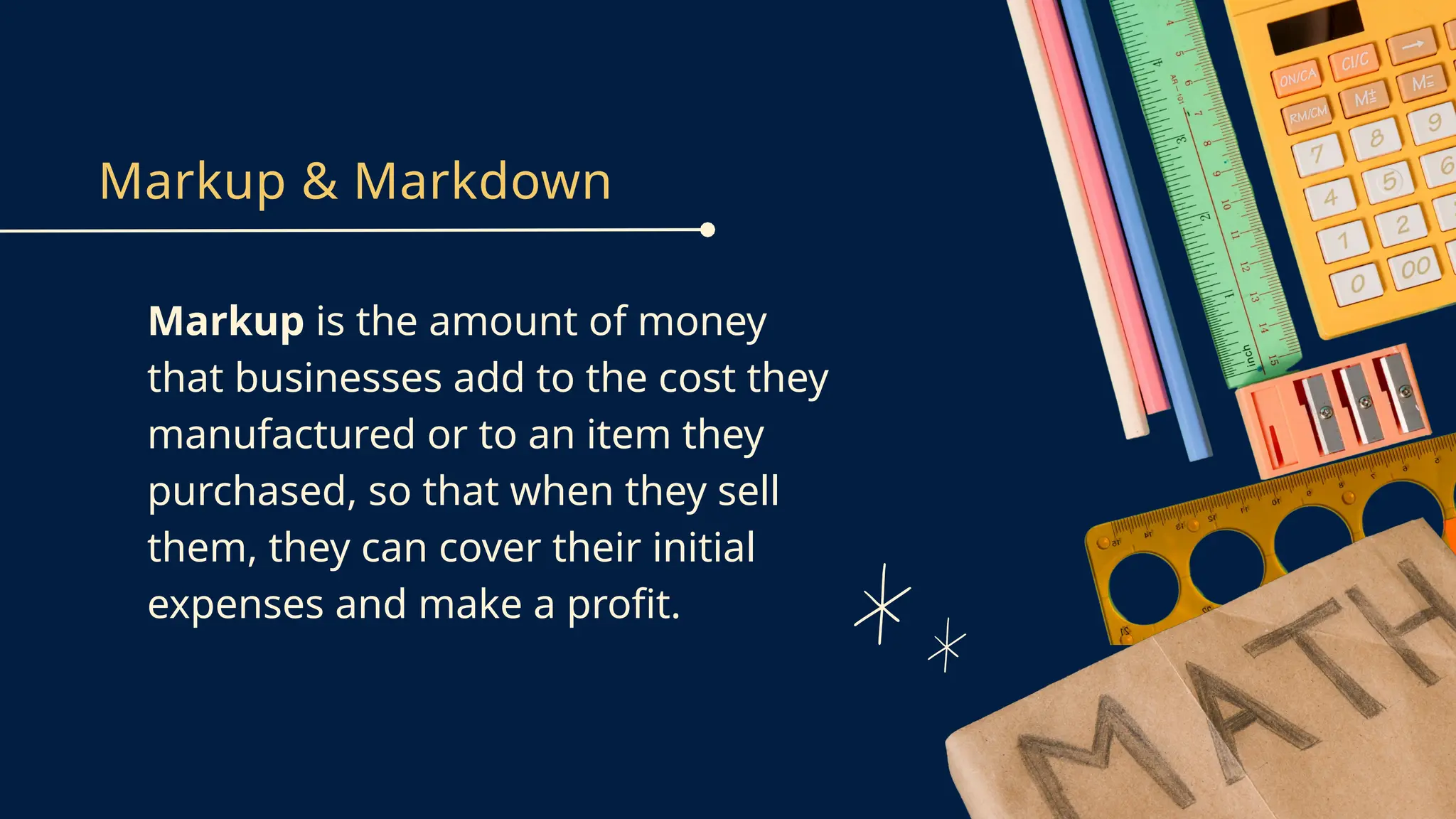 Markup & Markdown
Markup is the amount of money
that businesses add to the cost they
manufactured or to an item they
purchased, so that when they sell
them, they can cover their initial
expenses and make a profit.
 