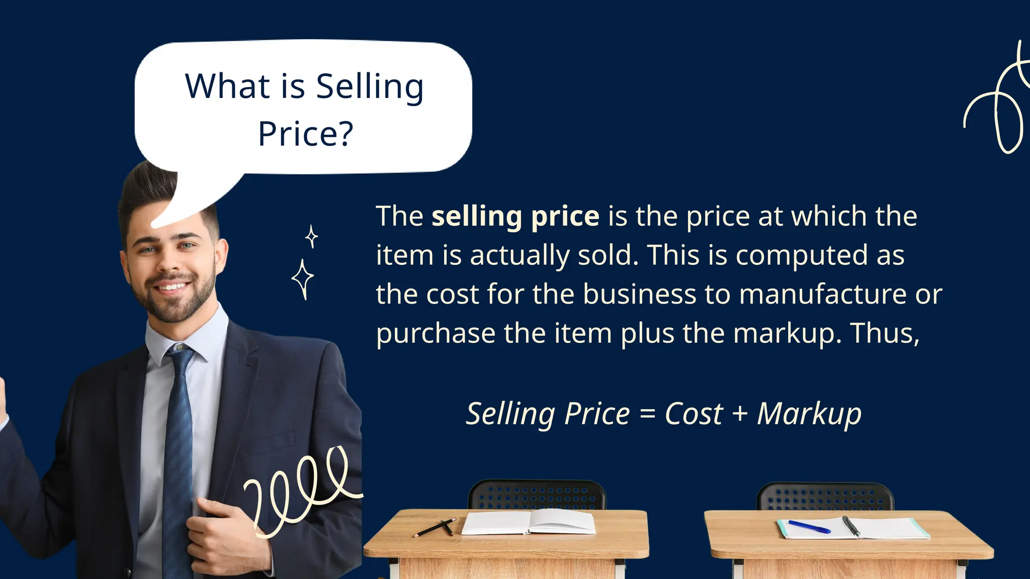 What is Selling
Price?
The selling price is the price at which the
item is actually sold. This is computed as
the cost for the business to manufacture or
purchase the item plus the markup. Thus,
Selling Price = Cost + Markup
 