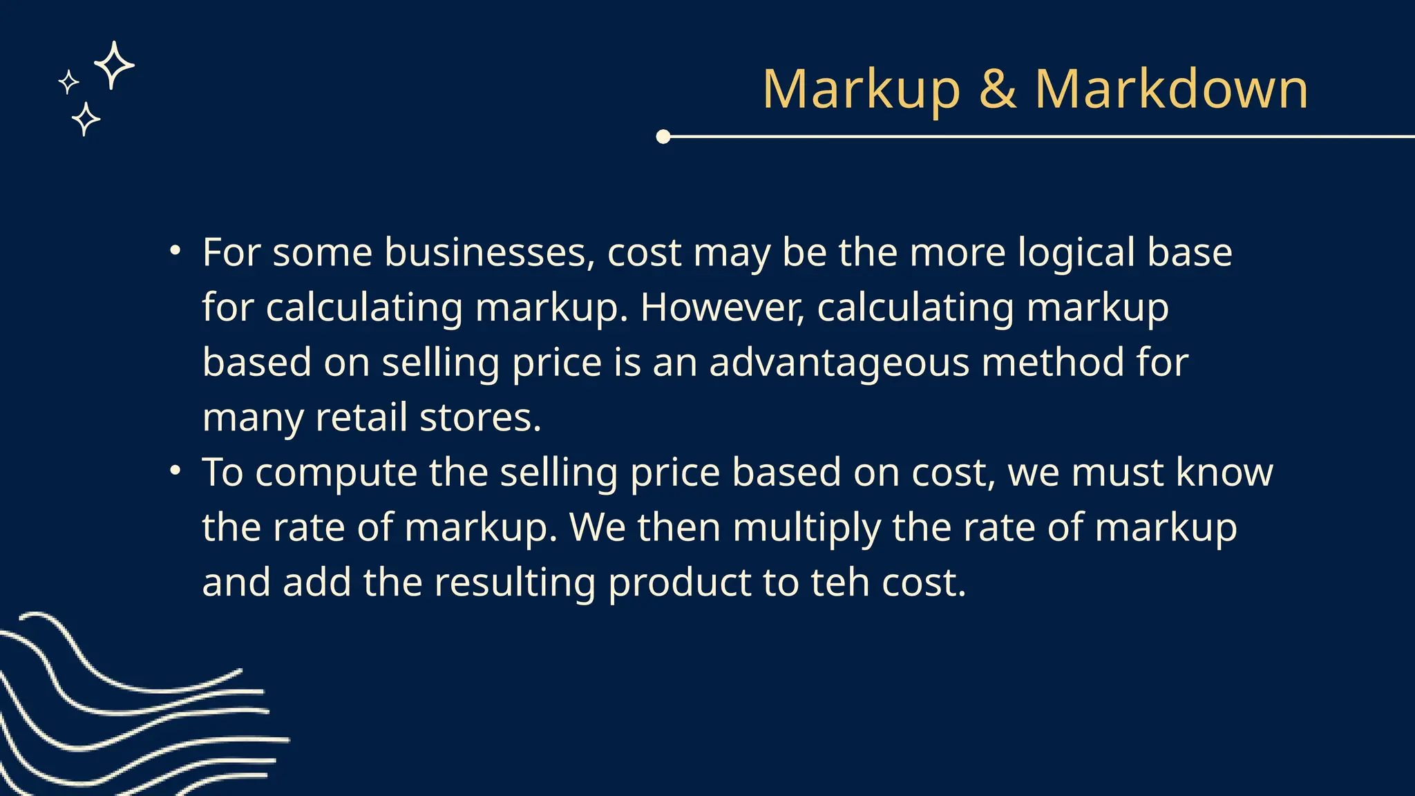Markup & Markdown
• For some businesses, cost may be the more logical base
for calculating markup. However, calculating markup
based on selling price is an advantageous method for
many retail stores.
• To compute the selling price based on cost, we must know
the rate of markup. We then multiply the rate of markup
and add the resulting product to teh cost.
 