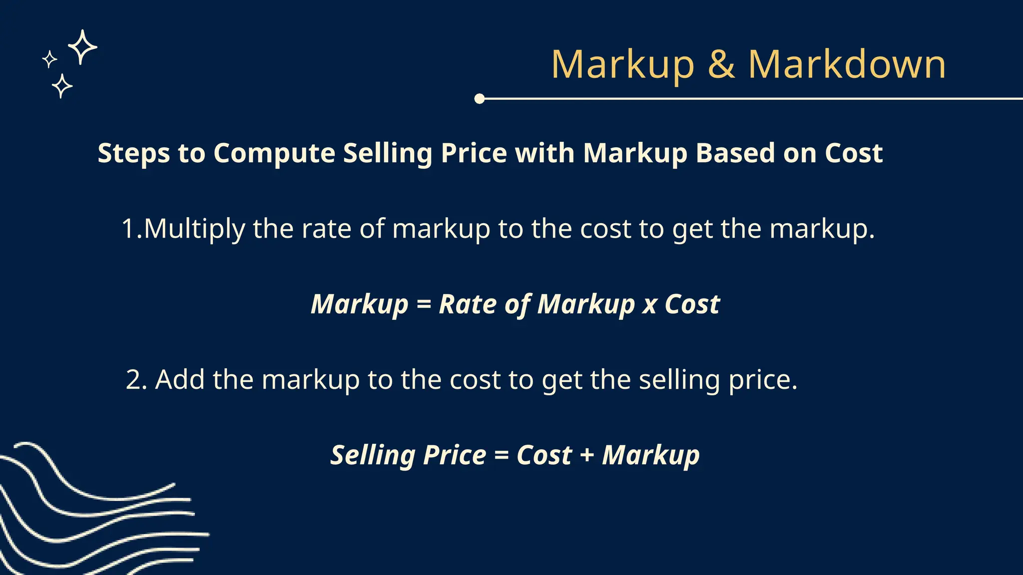 Markup & Markdown
Steps to Compute Selling Price with Markup Based on Cost
1.Multiply the rate of markup to the cost to get the markup.
Markup = Rate of Markup x Cost
2. Add the markup to the cost to get the selling price.
Selling Price = Cost + Markup
 