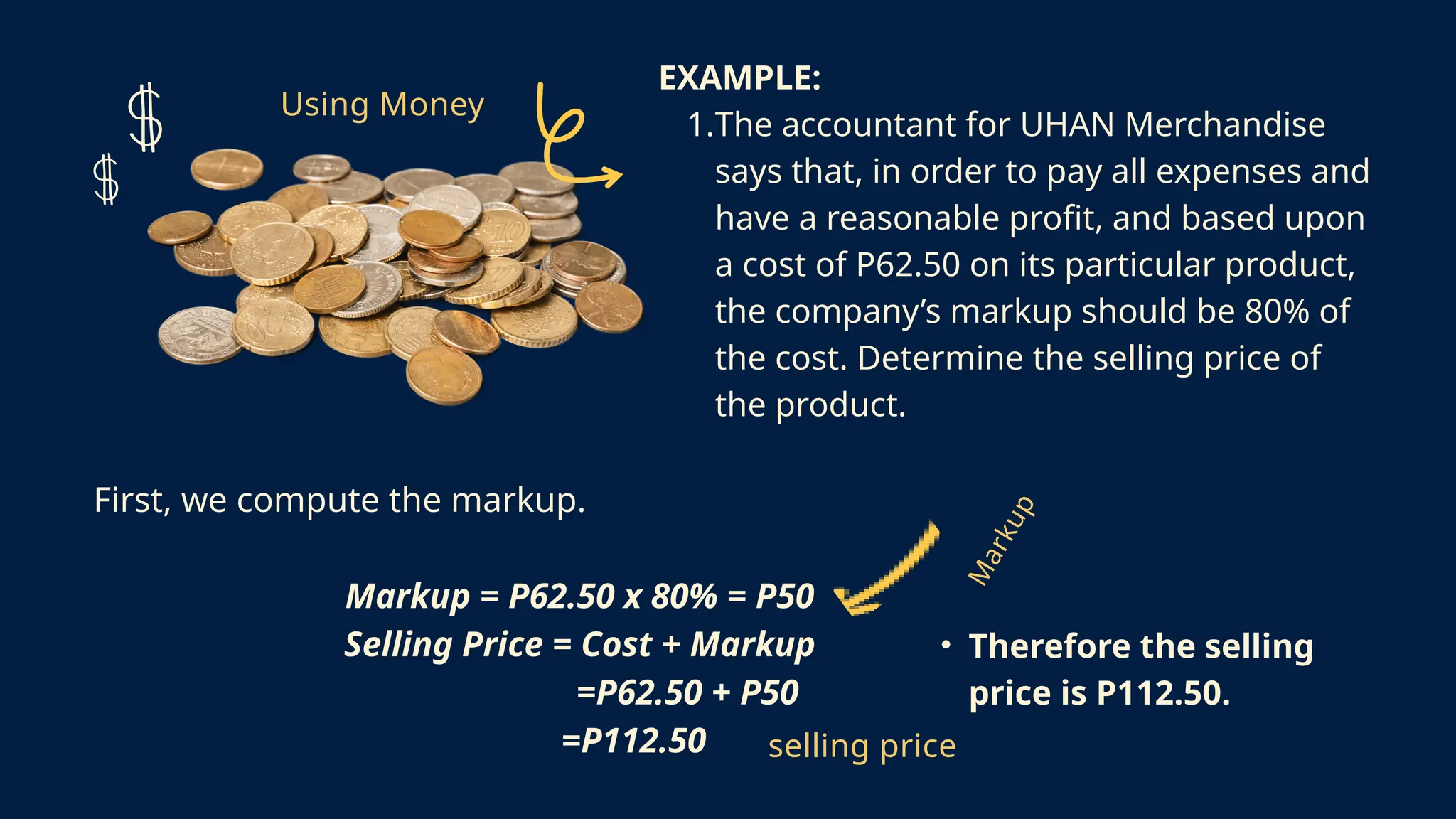 M
a
r
k
u
p
Using Money
EXAMPLE:
1.The accountant for UHAN Merchandise
says that, in order to pay all expenses and
have a reasonable profit, and based upon
a cost of P62.50 on its particular product,
the company’s markup should be 80% of
the cost. Determine the selling price of
the product.
First, we compute the markup.
Markup = P62.50 x 80% = P50
Selling Price = Cost + Markup
=P62.50 + P50
=P112.50 selling price
• Therefore the selling
price is P112.50.
 