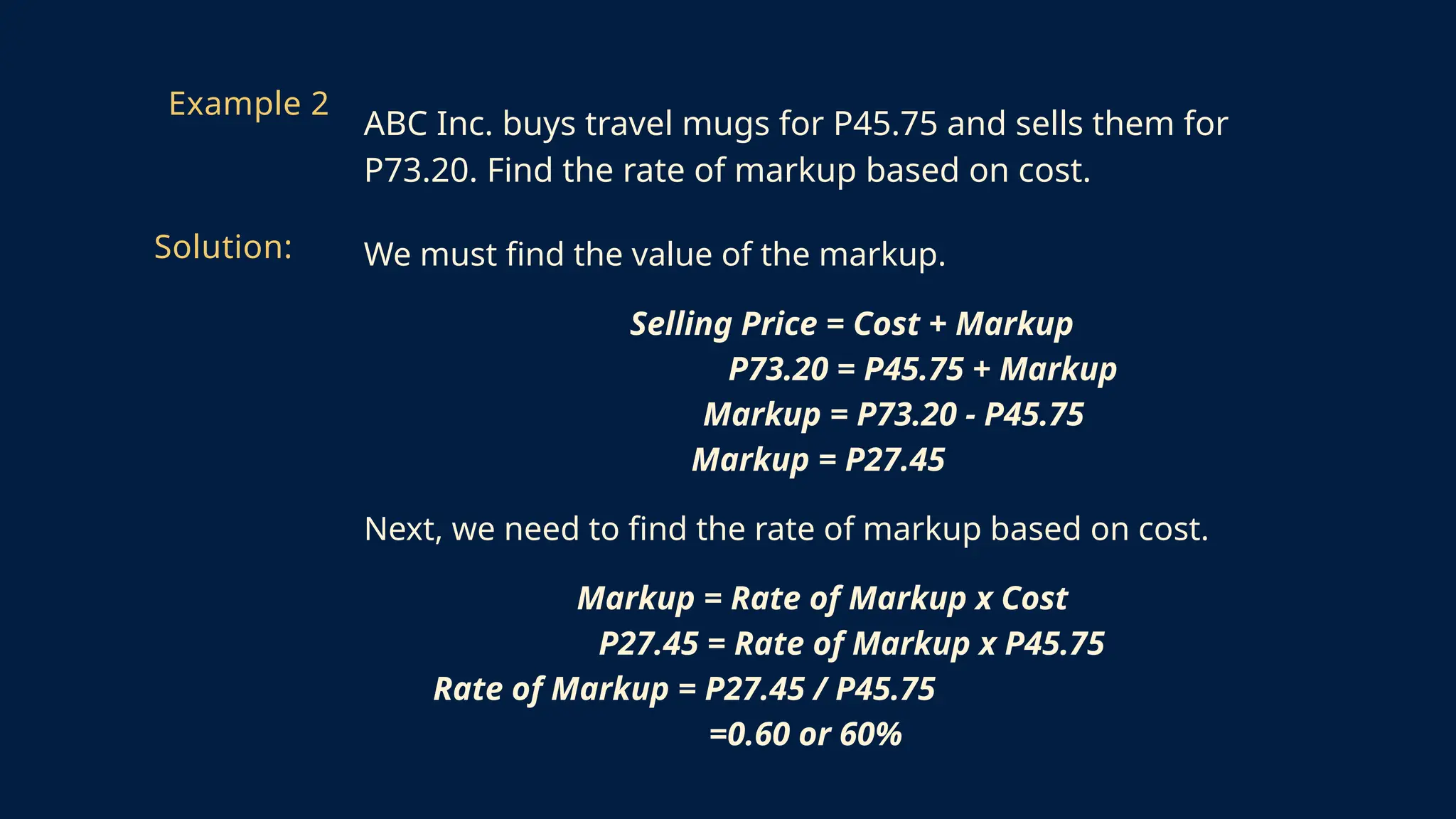 We must find the value of the markup.
Selling Price = Cost + Markup
P73.20 = P45.75 + Markup
Markup = P73.20 - P45.75
Markup = P27.45
Next, we need to find the rate of markup based on cost.
Markup = Rate of Markup x Cost
P27.45 = Rate of Markup x P45.75
Rate of Markup = P27.45 / P45.75
=0.60 or 60%
Example 2
ABC Inc. buys travel mugs for P45.75 and sells them for
P73.20. Find the rate of markup based on cost.
Solution:
 