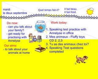 mardi le deux septembre Do now: Work today: Our aims: - 1. Speaking test practice with Annelyse in office 2. Mes animaux - Fluffy toys CD 2, 2,3 3. Tu as des animaux chez toi? 4. Speaking Test questions completed - can you talk about  your family? - get ready for practising with Annelyse Quel temps fait-il? Quel temps fait-il? Il fait beau. Il fait froid. - to talk about your animals at home 