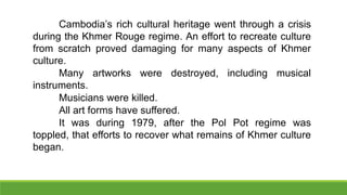 Cambodia’s rich cultural heritage went through a crisis
during the Khmer Rouge regime. An effort to recreate culture
from scratch proved damaging for many aspects of Khmer
culture.
Many artworks were destroyed, including musical
instruments.
Musicians were killed.
All art forms have suffered.
It was during 1979, after the Pol Pot regime was
toppled, that efforts to recover what remains of Khmer culture
began.
 