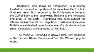 Cambodia, also known as Kampuchea, is a country
located in the southern portion of the Indochina Peninsula in
Southeast Asia. It is bordered by South Vietnam to the east,
the Gulf of Siam to the southwest, Thailand to the northwest,
and Laos to the north. Cambodia has been subject the
intense pressures of its two neighbors, Thailand and Vietnam.
Both have established protectorates over Cambodia at various
times. Cambodia’s ancient name is “Kambuja”.
The music of Cambodia is derived both from traditions
of the ancient Khmer Empire and from the Western popular
scene.
 