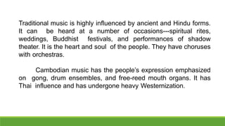 Traditional music is highly influenced by ancient and Hindu forms.
It can be heard at a number of occasions---spiritual rites,
weddings, Buddhist festivals, and performances of shadow
theater. It is the heart and soul of the people. They have choruses
with orchestras.
Cambodian music has the people’s expression emphasized
on gong, drum ensembles, and free-reed mouth organs. It has
Thai influence and has undergone heavy Westernization.
 
