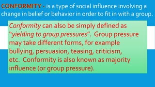 is a type of social influence involving a
change in belief or behavior in order to fit in with a group.
Conformity can also be simply defined as
“yielding to group pressures”. Group pressure
may take different forms, for example
bullying, persuasion, teasing, criticism,
etc. Conformity is also known as majority
influence (or group pressure).
 
