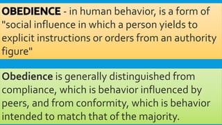 - in human behavior, is a form of
"social influence in which a person yields to
explicit instructions or orders from an authority
figure"
Obedience is generally distinguished from
compliance, which is behavior influenced by
peers, and from conformity, which is behavior
intended to match that of the majority.
 