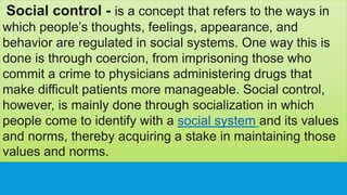 Social control - is a concept that refers to the ways in
which people’s thoughts, feelings, appearance, and
behavior are regulated in social systems. One way this is
done is through coercion, from imprisoning those who
commit a crime to physicians administering drugs that
make difficult patients more manageable. Social control,
however, is mainly done through socialization in which
people come to identify with a social system and its values
and norms, thereby acquiring a stake in maintaining those
values and norms.
 