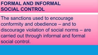 FORMAL AND INFORMAL
SOCIAL CONTROL
The sanctions used to encourage
conformity and obedience – and to
discourage violation of social norms – are
carried out through informal and formal
social control.
 