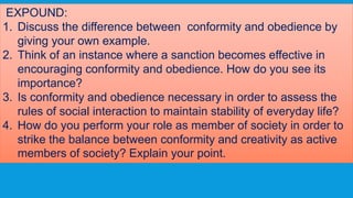 EXPOUND:
1. Discuss the difference between conformity and obedience by
giving your own example.
2. Think of an instance where a sanction becomes effective in
encouraging conformity and obedience. How do you see its
importance?
3. Is conformity and obedience necessary in order to assess the
rules of social interaction to maintain stability of everyday life?
4. How do you perform your role as member of society in order to
strike the balance between conformity and creativity as active
members of society? Explain your point.
 