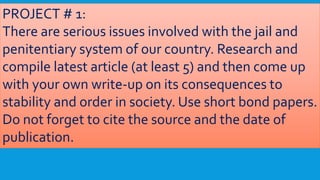 PROJECT # 1:
There are serious issues involved with the jail and
penitentiary system of our country. Research and
compile latest article (at least 5) and then come up
with your own write-up on its consequences to
stability and order in society. Use short bond papers.
Do not forget to cite the source and the date of
publication.
 