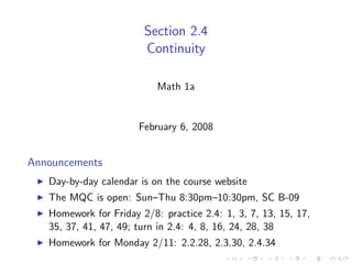 Section 2.4
                        Continuity

                           Math 1a


                       February 6, 2008


Announcements
   Day-by-day calendar is on the course website
   The MQC is open: Sun–Thu 8:30pm–10:30pm, SC B-09
   Homework for Friday 2/8: practice 2.4: 1, 3, 7, 13, 15, 17,
   35, 37, 41, 47, 49; turn in 2.4: 4, 8, 16, 24, 28, 38
   Homework for Monday 2/11: 2.2.28, 2.3.30, 2.4.34