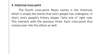 4. Historical cross-point
The fourth cross-point Reyes names is the historical,
which is simply the events that one’s people has undergone. In
short, one’s people’s history shapes “who one is” right now.
This interacts with the previous three. Each cross-point thus
crosses over into the others as well.
 