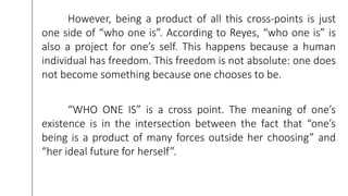However, being a product of all this cross-points is just
one side of “who one is”. According to Reyes, “who one is” is
also a project for one’s self. This happens because a human
individual has freedom. This freedom is not absolute: one does
not become something because one chooses to be.
“WHO ONE IS” is a cross point. The meaning of one’s
existence is in the intersection between the fact that “one’s
being is a product of many forces outside her choosing” and
“her ideal future for herself”.
 