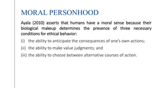 MORAL PERSONHOOD
Ayala (2010) asserts that humans have a moral sense because their
biological makeup determines the presence of three necessary
conditions for ethical behavior:
(i) the ability to anticipate the consequences of one’s own actions;
(ii) the ability to make value judgments; and
(iii) the ability to choose between alternative courses of action.
 