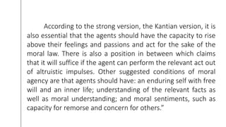 According to the strong version, the Kantian version, it is
also essential that the agents should have the capacity to rise
above their feelings and passions and act for the sake of the
moral law. There is also a position in between which claims
that it will suffice if the agent can perform the relevant act out
of altruistic impulses. Other suggested conditions of moral
agency are that agents should have: an enduring self with free
will and an inner life; understanding of the relevant facts as
well as moral understanding; and moral sentiments, such as
capacity for remorse and concern for others.”
 