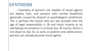 SYNTHESIS
2. Examples of persons not capable of moral agency
are babies, kids, and persons with mental disabilities
(generally caused by physical or psychological conditions).
This is perhaps the reason why our law provides that the
age of legal responsibility is 18 and treats insanity as an
exempting circumstance in criminal law. Of course, Ethics is
not equal to law. So as early as puberty and adolescence,
persons can already become moral agents.
 