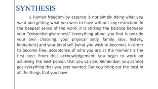 SYNTHESIS
3. Human freedom by essence is not simply doing what you
want and getting what you wish to have without any restriction. In
the deepest sense of the word, it is striking the balance between
your “existential given-ness” (everything about you that is outside
your own choosing: your physical body, family, race, history,
limitations) and your ideal self (what you wish to become). In order
to become free, acceptance of who you are at the moment is the
first step. From that acknowledgement, you begin to work on
achieving the best person that you can be. Remember, you cannot
get everything that you ever wanted. But you bring out the best in
all the things that you have!
 