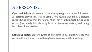 A PERSON IS…
Open and Relational: No man is an island; we grow into our full selves
as persons only in relating to others. We realize that being a person
means being by others (our conception, birth, upbringing), being with
others (our family, friends, neighbors, business associates), and being
for others (love, service).
Conscious Beings: We are aware of ourselves in our outgoing acts. We
possess this self-awareness through our knowing and free willing.
 