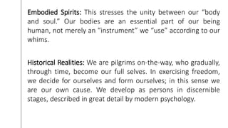 Embodied Spirits: This stresses the unity between our “body
and soul.” Our bodies are an essential part of our being
human, not merely an “instrument” we “use” according to our
whims.
Historical Realities: We are pilgrims on-the-way, who gradually,
through time, become our full selves. In exercising freedom,
we decide for ourselves and form ourselves; in this sense we
are our own cause. We develop as persons in discernible
stages, described in great detail by modern psychology.
 