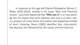 In response to this age-old Filipino Philosopher Ramon C.
Reyes (1935-2014), writing in his essay “Man and Historical
Action,” succinctly explained that “Who one is” is a cross-point.
By this, he means that one’s identity, who one is or who I am,
is a product of many forces and events that happened outside
of one’s choosing. Reyes (2005) identifies four cross-points:
the physical, the interpersonal, the social, and the historical.
 