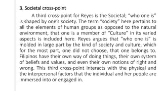 3. Societal cross-point
A third cross-point for Reyes is the Societal; “who one is”
is shaped by one’s society. The term “society” here pertains to
all the elements of human groups as opposed to the natural
environment, that one is a member of “Culture” in its varied
aspects is included here. Reyes argues that “who one is” is
molded in large part by the kind of society and culture, which
for the most part, one did not choose, that one belongs to.
Filipinos have their own way of doing things, their own system
of beliefs and values, and even their own notions of right and
wrong. This third cross-point interacts with the physical and
the interpersonal factors that the individual and her people are
immersed into or engaged in.
 