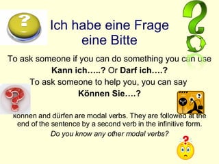 Ich habe eine Frage eine Bitte To ask someone if you can do something you can use  Kann ich…..?  Or  Darf ich….? To ask someone to help you, you can say  Können Sie….? können and dürfen are modal verbs. They are followed at the end of the sentence by a second verb in the infinitive form. Do you know any other modal verbs? 
