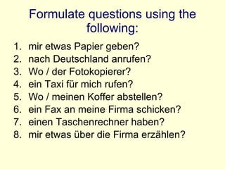 Formulate questions using the following: mir etwas Papier geben? nach Deutschland anrufen? Wo / der Fotokopierer? ein Taxi für mich rufen? Wo / meinen Koffer abstellen? ein Fax an meine Firma schicken? einen Taschenrechner haben? mir etwas über die Firma erzählen? 