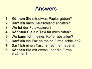 Answers Können Sie  mir etwas Papier geben? Darf ich  nach Deutschland anrufen? Wo  ist  der Fotokopierer? Könn t en Sie  ein Taxi für mich rufen? Wo  kann ich  meinen Koffer abstellen? Darf ich  ein Fax an meine Firma schicken? Darf ich  einen Taschenrechner haben? Können Sie  mir etwas über die Firma erzählen? 