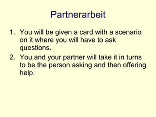 Partnerarbeit You will be given a card with a scenario on it where you will have to ask questions. You and your partner will take it in turns to be the person asking and then offering help. 