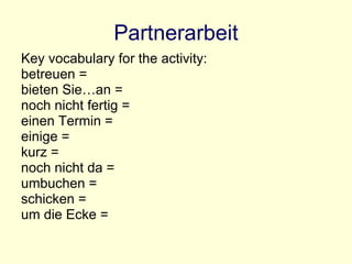 Partnerarbeit Key vocabulary for the activity: betreuen = bieten Sie…an = noch nicht fertig = einen Termin = einige = kurz = noch nicht da = umbuchen = schicken = um die Ecke = 