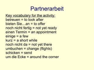 Partnerarbeit Key vocabulary for the activity: betreuen = to look after bieten Sie…an = to offer noch nicht fertig = not yet ready einen Termin = an appointment einige = a few kurz = a short while noch nicht da = not yet there umbuchen = change (flights) schicken = send um die Ecke = around the corner 