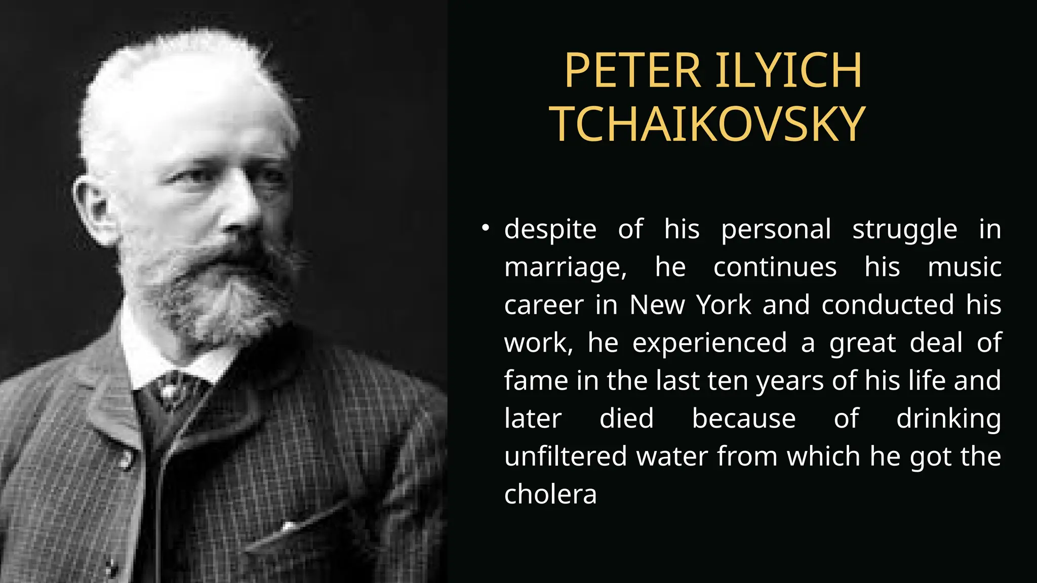 PETER ILYICH
TCHAIKOVSKY
• despite of his personal struggle in
marriage, he continues his music
career in New York and conducted his
work, he experienced a great deal of
fame in the last ten years of his life and
later died because of drinking
unfiltered water from which he got the
cholera
 