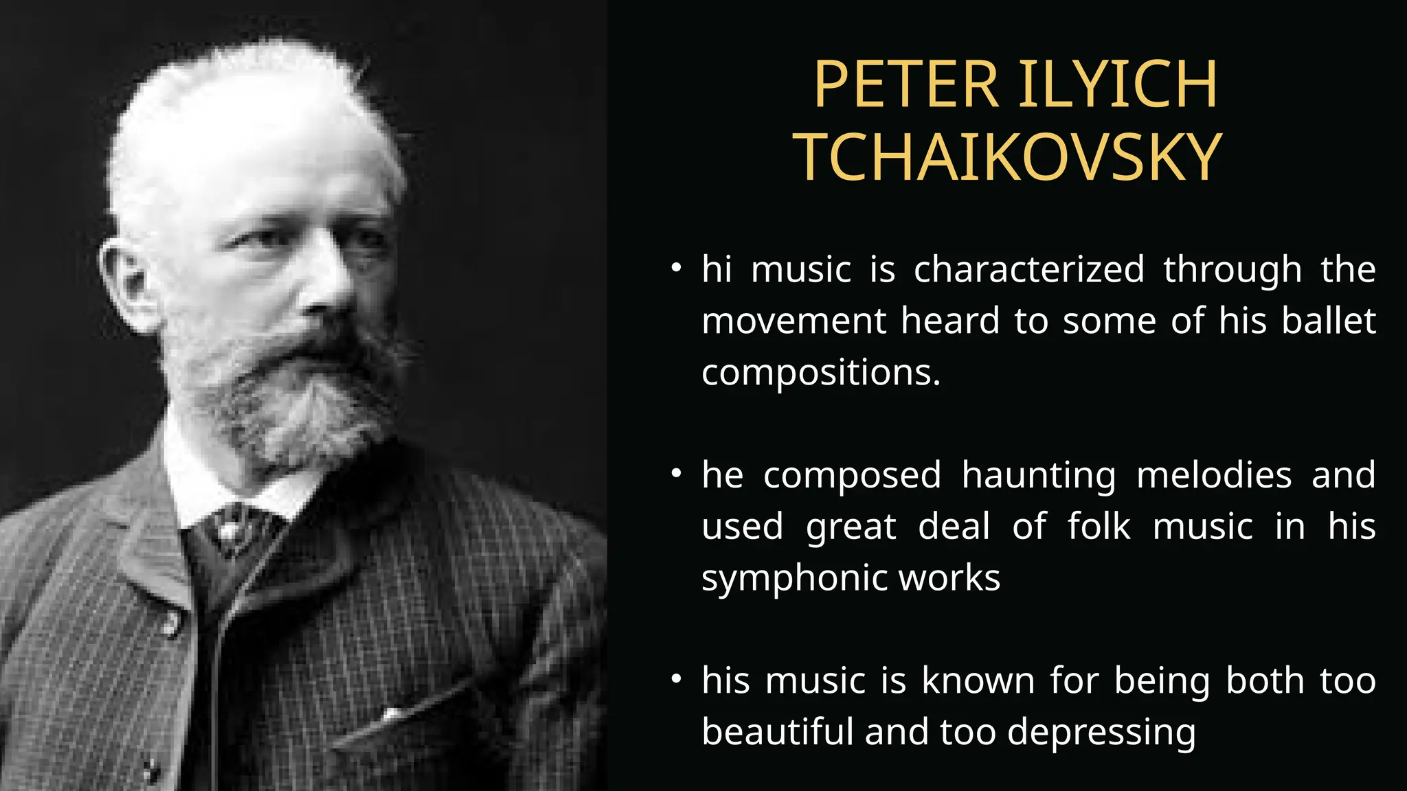 PETER ILYICH
TCHAIKOVSKY
• hi music is characterized through the
movement heard to some of his ballet
compositions.
• he composed haunting melodies and
used great deal of folk music in his
symphonic works
• his music is known for being both too
beautiful and too depressing
 