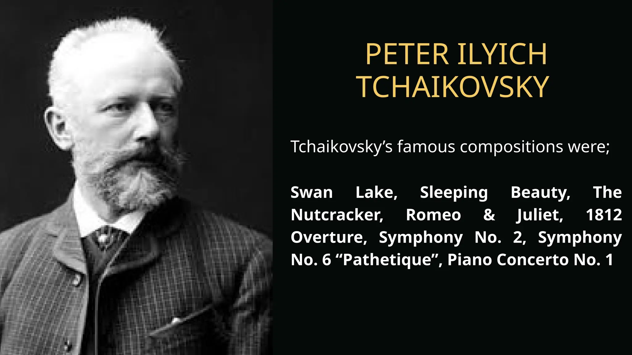 PETER ILYICH
TCHAIKOVSKY
Tchaikovsky’s famous compositions were;
Swan Lake, Sleeping Beauty, The
Nutcracker, Romeo & Juliet, 1812
Overture, Symphony No. 2, Symphony
No. 6 “Pathetique”, Piano Concerto No. 1
 
